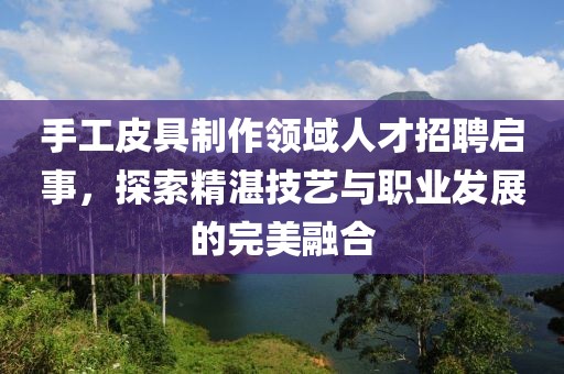 手工皮具制作领域人才招聘启事，探索精湛技艺与职业发展的完美融合