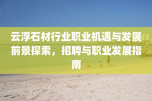 云浮石材行业职业机遇与发展前景探索，招聘与职业发展指南