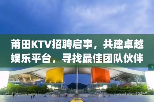 莆田KTV招聘启事，共建卓越娱乐平台，寻找最佳团队伙伴