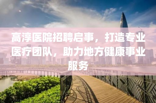 高淳医院招聘启事，打造专业医疗团队，助力地方健康事业服务