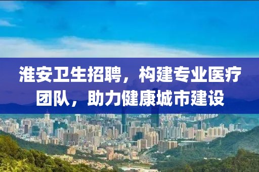 淮安卫生招聘，构建专业医疗团队，助力健康城市建设