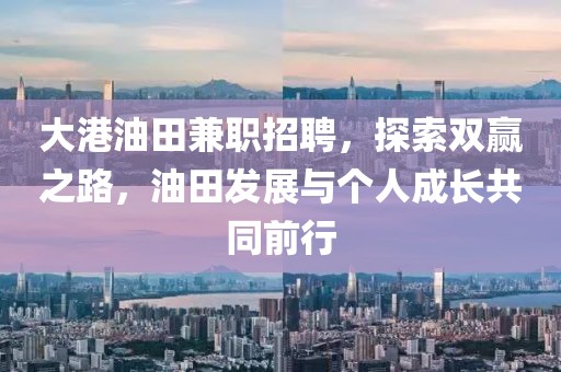 大港油田兼职招聘，探索双赢之路，油田发展与个人成长共同前行