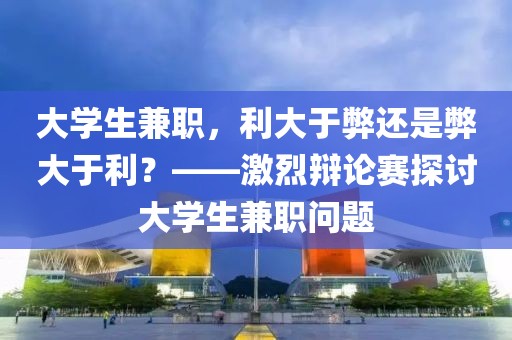 大学生兼职，利大于弊还是弊大于利？——激烈辩论赛探讨大学生兼职问题