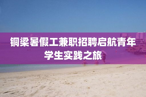 铜梁暑假工兼职招聘启航青年学生实践之旅