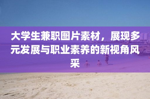 大学生兼职图片素材，展现多元发展与职业素养的新视角风采