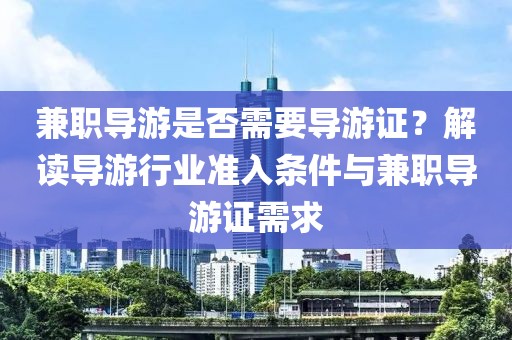 兼职导游是否需要导游证？解读导游行业准入条件与兼职导游证需求