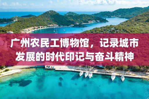 广州农民工博物馆，记录城市发展的时代印记与奋斗精神