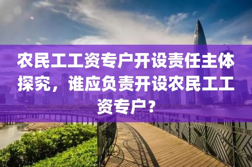 农民工工资专户开设责任主体探究，谁应负责开设农民工工资专户？